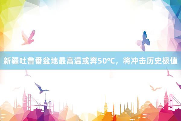 新疆吐鲁番盆地最高温或奔50℃，将冲击历史极值