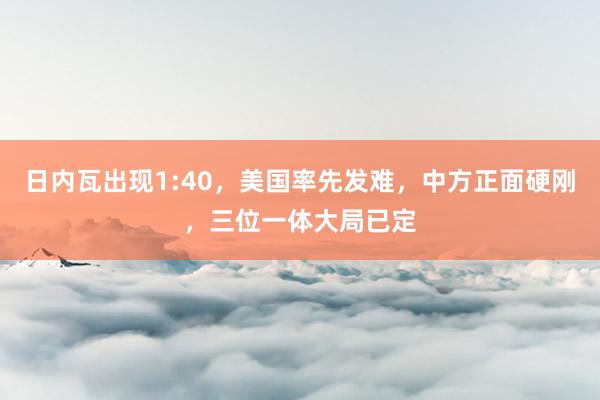 日内瓦出现1:40，美国率先发难，中方正面硬刚，三位一体大局已定