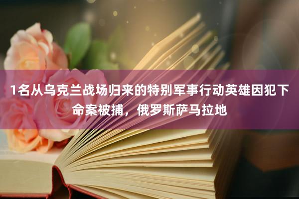 1名从乌克兰战场归来的特别军事行动英雄因犯下命案被捕，俄罗斯萨马拉地