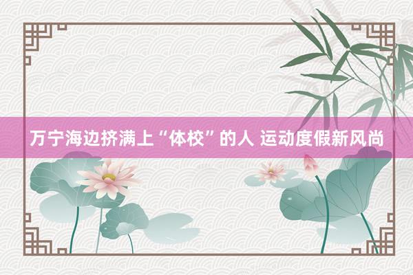 万宁海边挤满上“体校”的人 运动度假新风尚