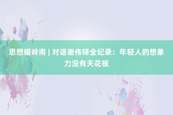 思想耀岭南 | 对话谢伟铎全纪录：年轻人的想象力没有天花板