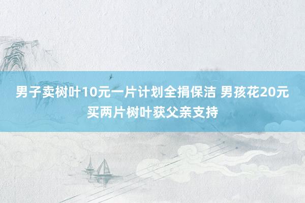 男子卖树叶10元一片计划全捐保洁 男孩花20元买两片树叶获父亲支持