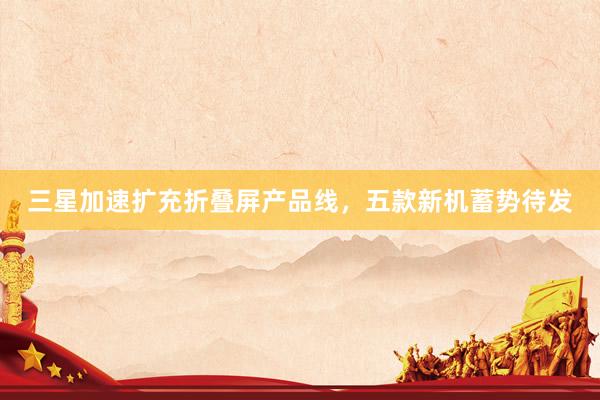 三星加速扩充折叠屏产品线，五款新机蓄势待发