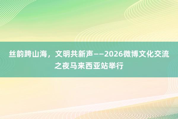 丝韵跨山海，文明共新声——2026微博文化交流之夜马来西亚站举行