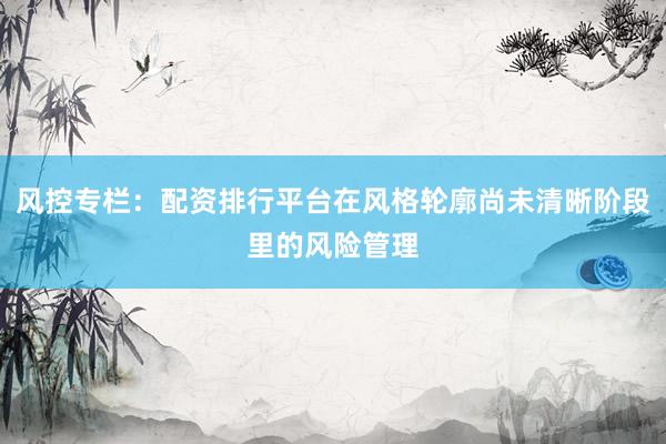 风控专栏：配资排行平台在风格轮廓尚未清晰阶段里的风险管理